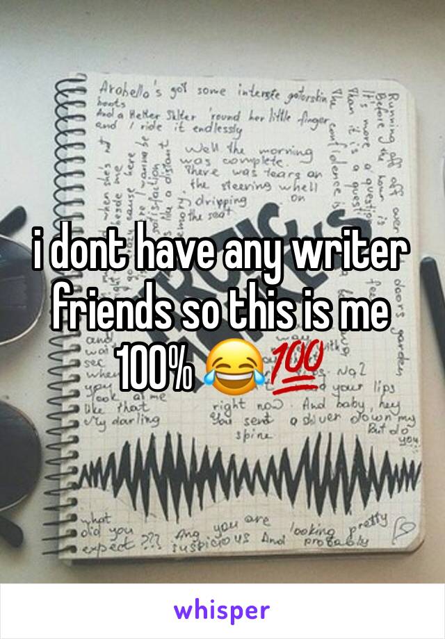 i dont have any writer friends so this is me 100% 😂💯