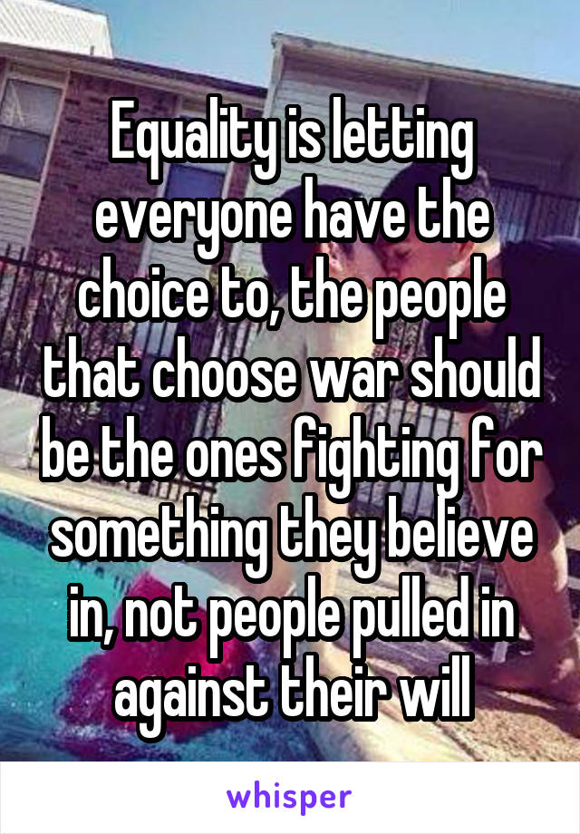 Equality is letting everyone have the choice to, the people that choose war should be the ones fighting for something they believe in, not people pulled in against their will