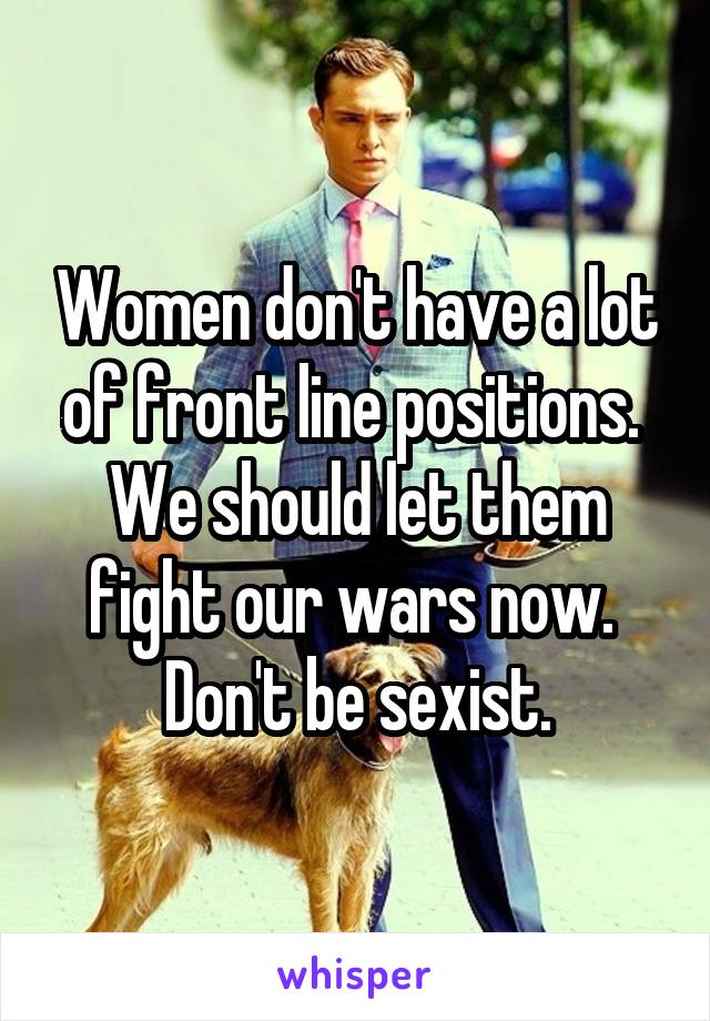 Women don't have a lot of front line positions.  We should let them fight our wars now.  Don't be sexist.