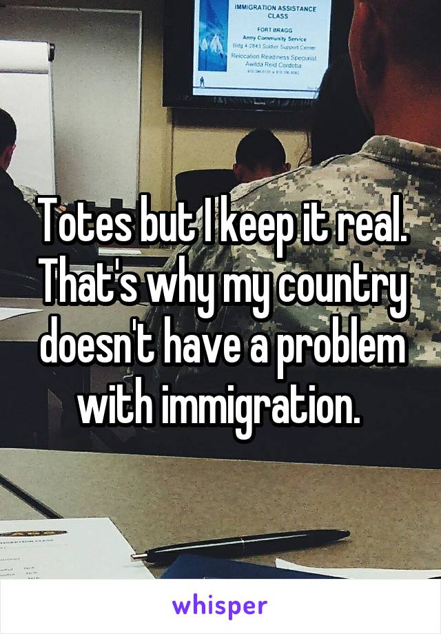 Totes but I keep it real. That's why my country doesn't have a problem with immigration. 