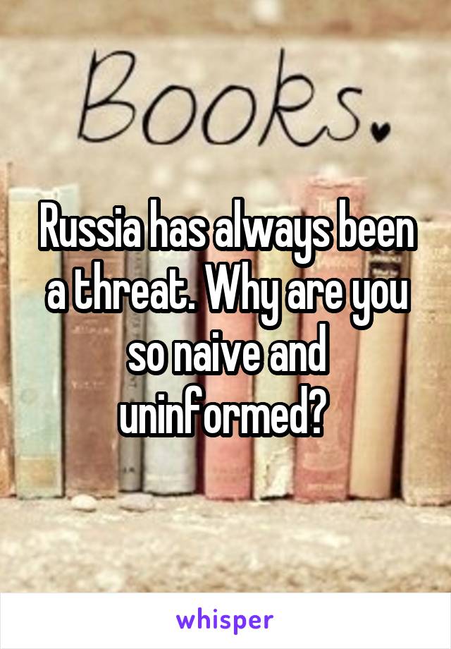 Russia has always been a threat. Why are you so naive and uninformed? 