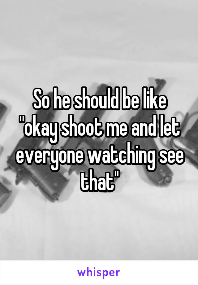 So he should be like "okay shoot me and let everyone watching see that"