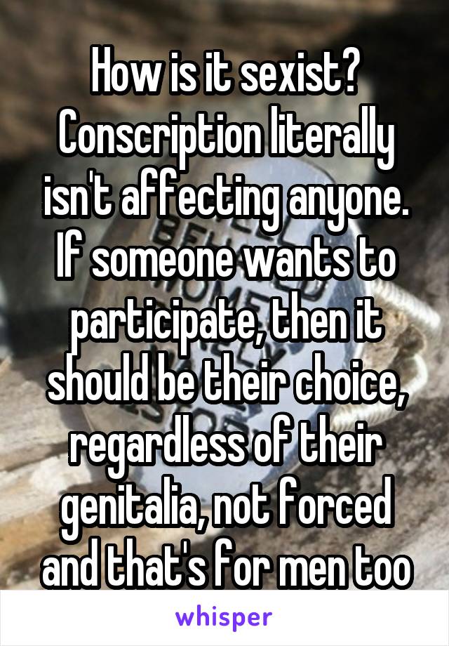 How is it sexist? Conscription literally isn't affecting anyone. If someone wants to participate, then it should be their choice, regardless of their genitalia, not forced and that's for men too