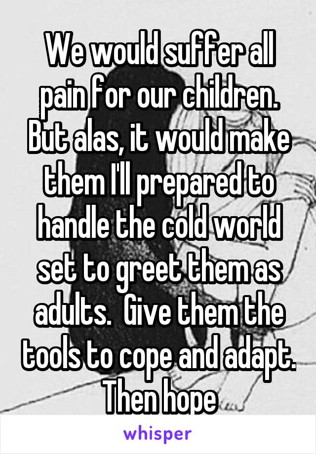 We would suffer all pain for our children. But alas, it would make them I'll prepared to handle the cold world set to greet them as adults.  Give them the tools to cope and adapt. Then hope