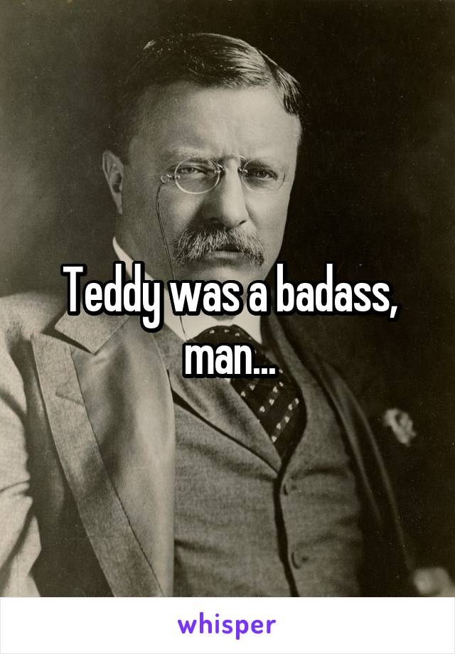 Teddy was a badass, man...