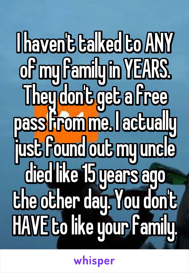 I haven't talked to ANY of my family in YEARS. They don't get a free pass from me. I actually just found out my uncle died like 15 years ago the other day. You don't HAVE to like your family.