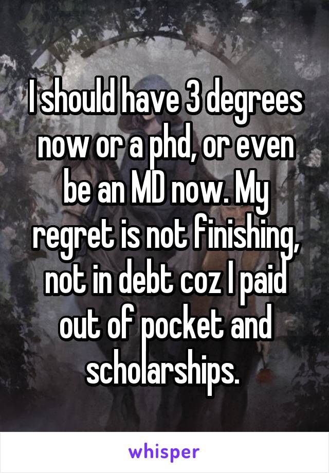 I should have 3 degrees now or a phd, or even be an MD now. My regret is not finishing, not in debt coz I paid out of pocket and scholarships. 