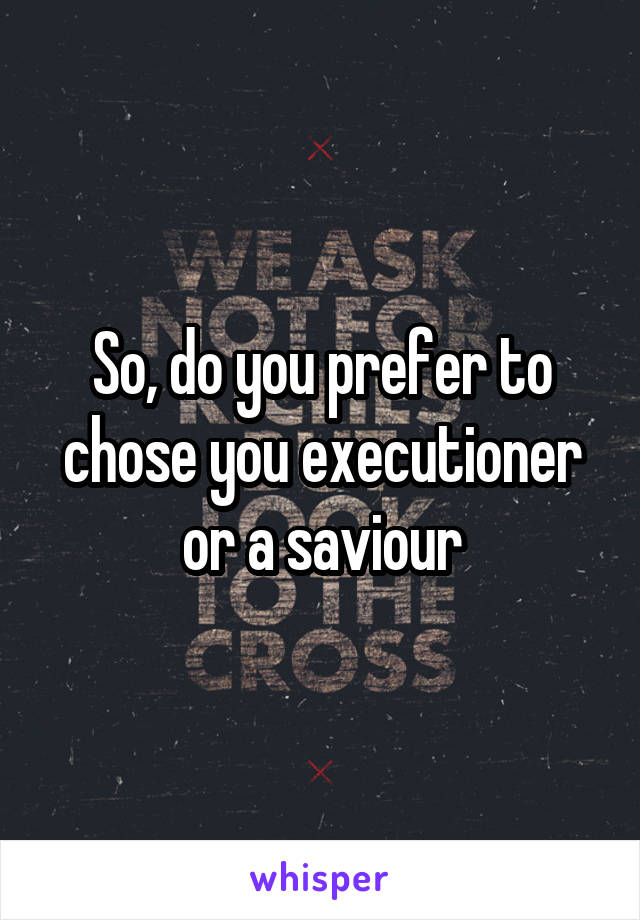 So, do you prefer to chose you executioner or a saviour
