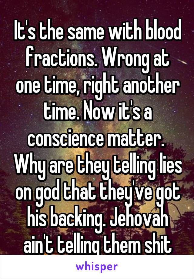 It's the same with blood fractions. Wrong at one time, right another time. Now it's a conscience matter.  Why are they telling lies on god that they've got his backing. Jehovah ain't telling them shit