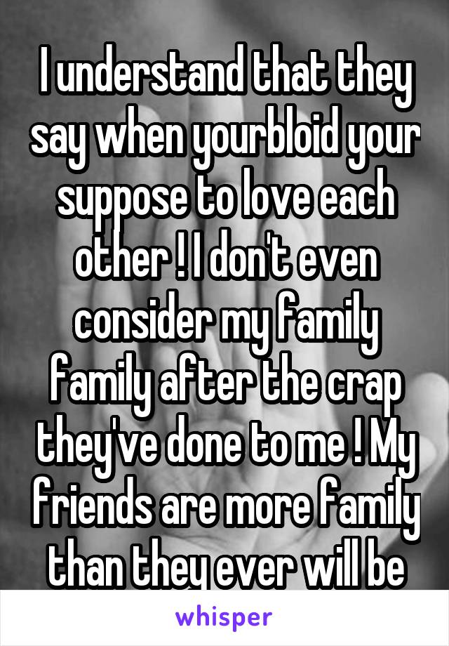 I understand that they say when yourbloid your suppose to love each other ! I don't even consider my family family after the crap they've done to me ! My friends are more family than they ever will be