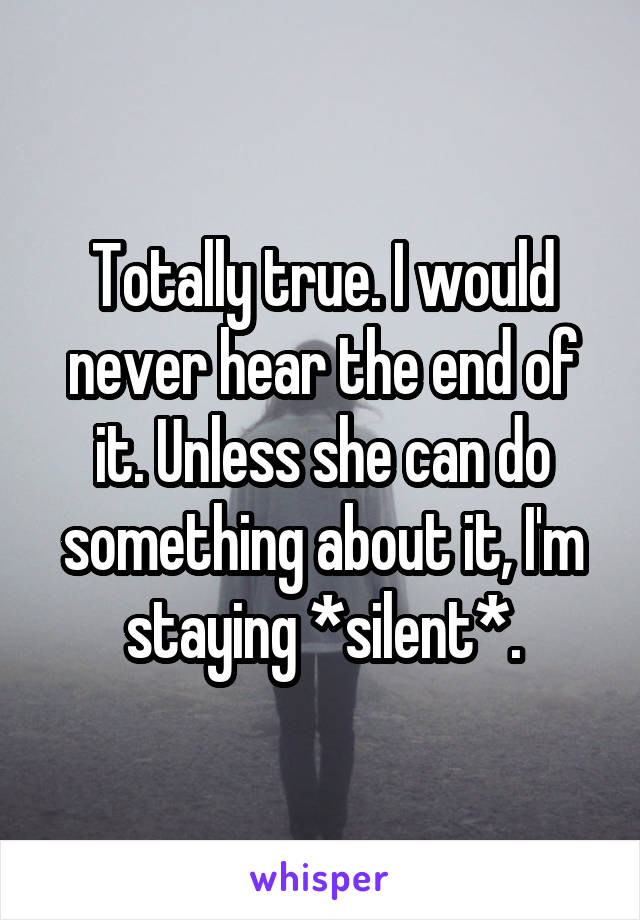 Totally true. I would never hear the end of it. Unless she can do something about it, I'm staying *silent*.
