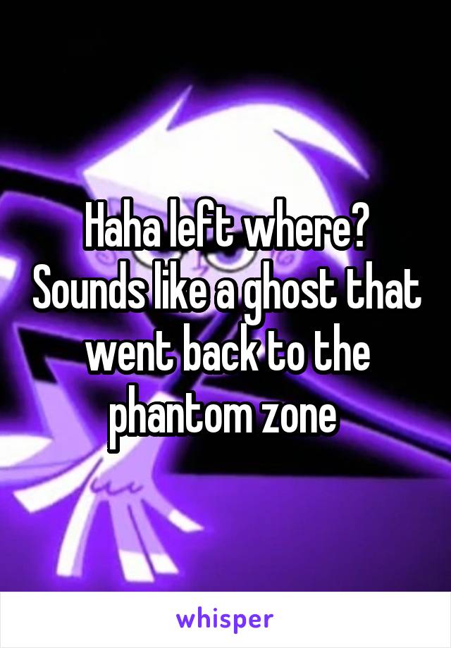 Haha left where? Sounds like a ghost that went back to the phantom zone 