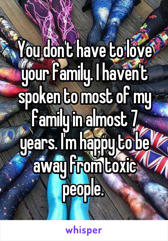 You don't have to love your family. I haven't spoken to most of my family in almost 7 years. I'm happy to be away from toxic people. 