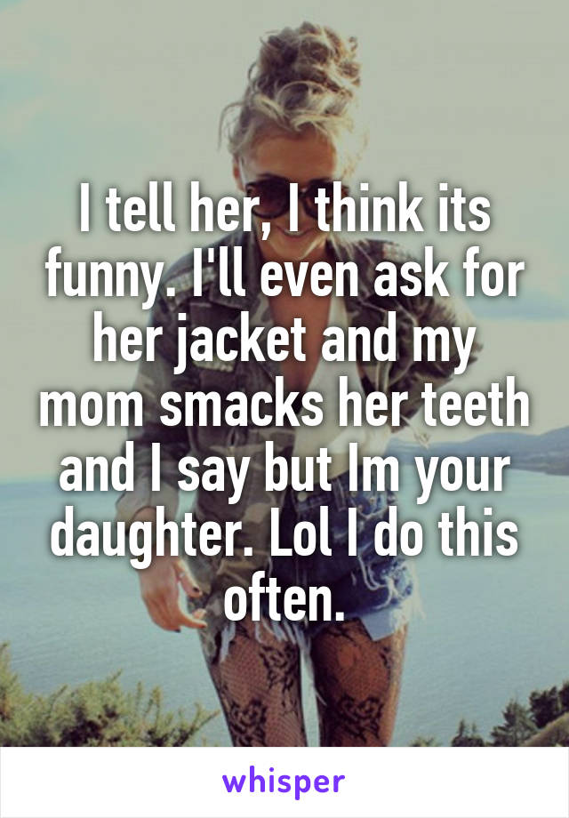 I tell her, I think its funny. I'll even ask for her jacket and my mom smacks her teeth and I say but Im your daughter. Lol I do this often.