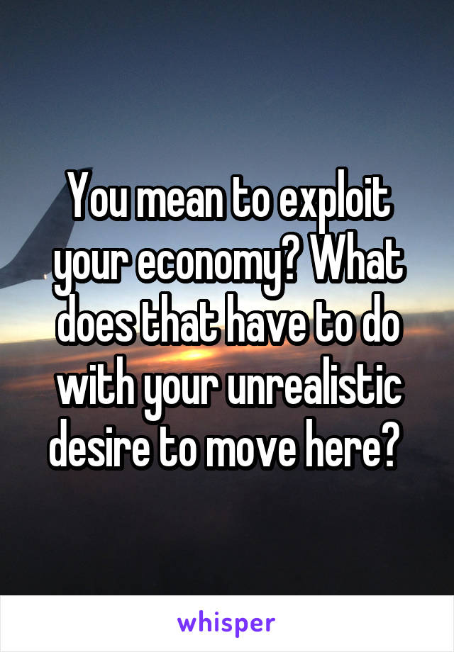 You mean to exploit your economy? What does that have to do with your unrealistic desire to move here? 