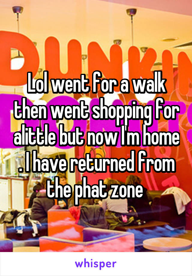 Lol went for a walk then went shopping for alittle but now I'm home . I have returned from the phat zone 