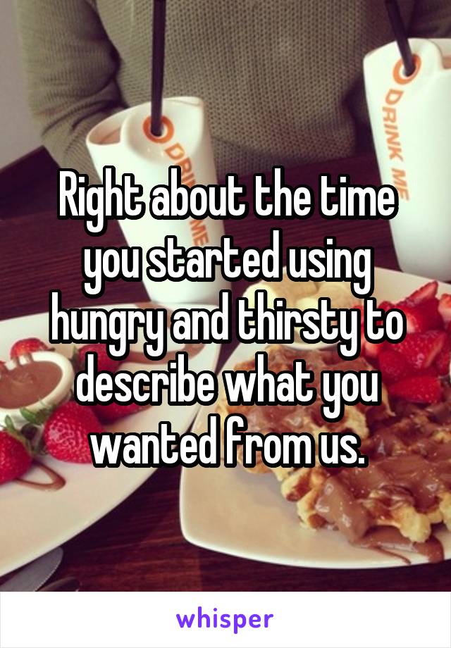 Right about the time you started using hungry and thirsty to describe what you wanted from us.
