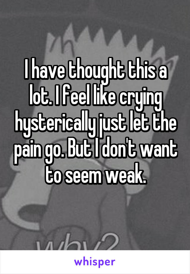 I have thought this a lot. I feel like crying hysterically just let the pain go. But I don't want to seem weak.

