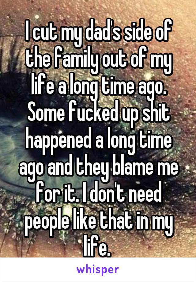 I cut my dad's side of the family out of my life a long time ago. Some fucked up shit happened a long time ago and they blame me for it. I don't need people like that in my life. 