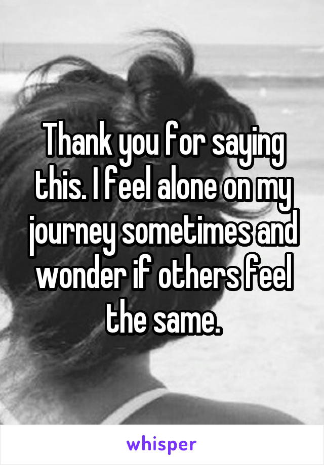 Thank you for saying this. I feel alone on my journey sometimes and wonder if others feel the same.