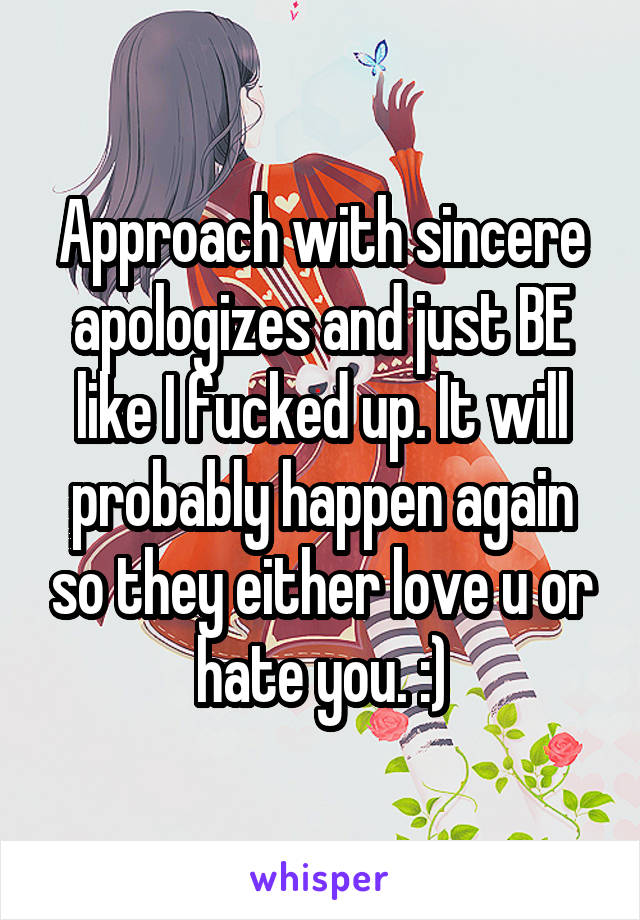 Approach with sincere apologizes and just BE like I fucked up. It will probably happen again so they either love u or hate you. :)