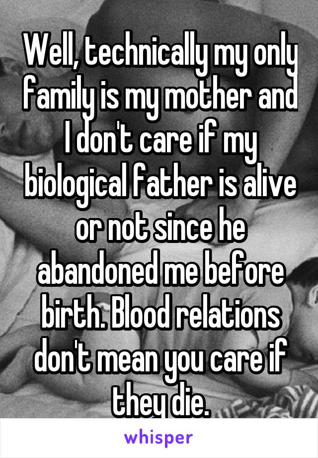 Well, technically my only family is my mother and I don't care if my biological father is alive or not since he abandoned me before birth. Blood relations don't mean you care if they die.