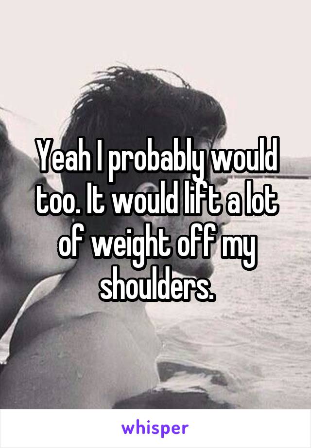 Yeah I probably would too. It would lift a lot of weight off my shoulders.