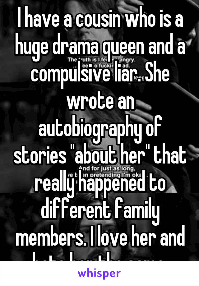 I have a cousin who is a huge drama queen and a compulsive liar. She wrote an autobiography of stories "about her" that really happened to different family members. I love her and hate her the same.