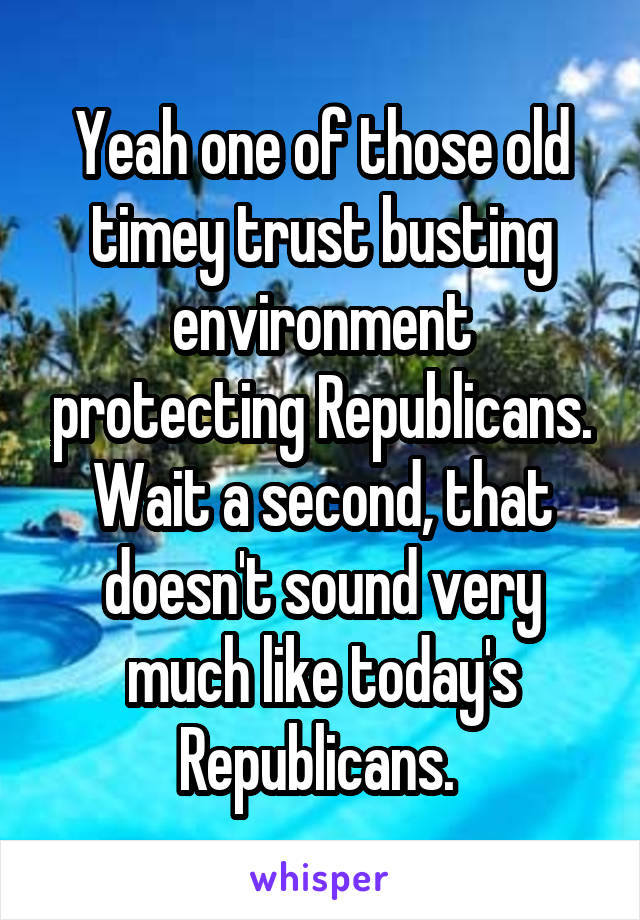 Yeah one of those old timey trust busting environment protecting Republicans. Wait a second, that doesn't sound very much like today's Republicans. 