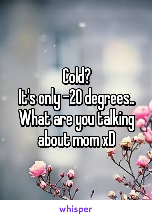 Cold?
It's only -20 degrees..
What are you talking about mom xD