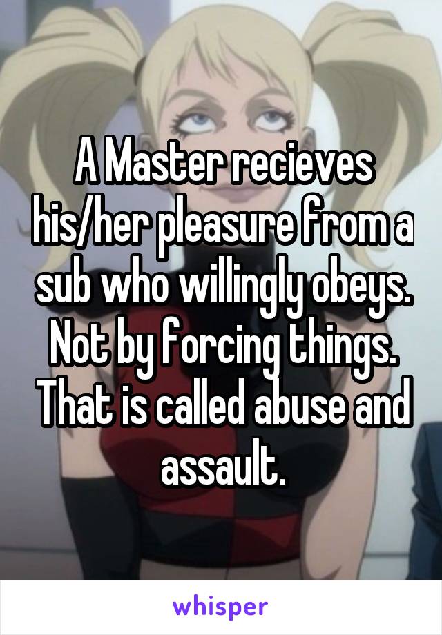 A Master recieves his/her pleasure from a sub who willingly obeys. Not by forcing things. That is called abuse and assault.