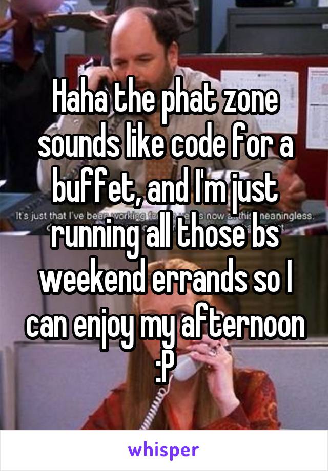 Haha the phat zone sounds like code for a buffet, and I'm just running all those bs weekend errands so I can enjoy my afternoon :P