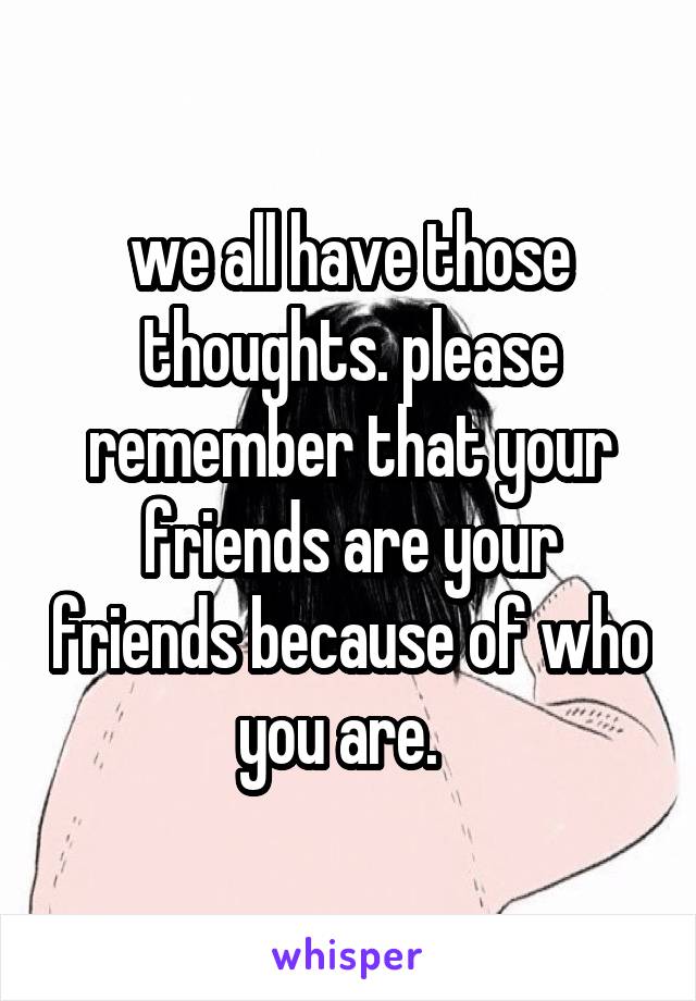 we all have those thoughts. please remember that your friends are your friends because of who you are.  