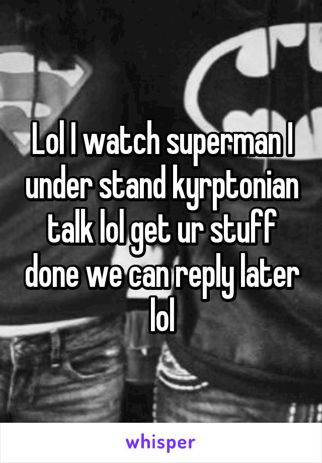 Lol I watch superman I under stand kyrptonian talk lol get ur stuff done we can reply later lol