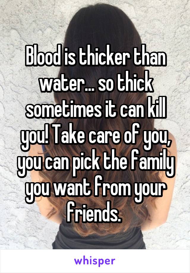 Blood is thicker than water... so thick sometimes it can kill you! Take care of you, you can pick the family you want from your friends. 