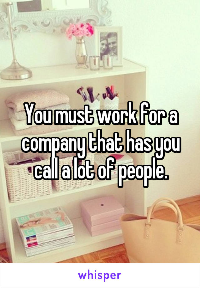 You must work for a company that has you call a lot of people.