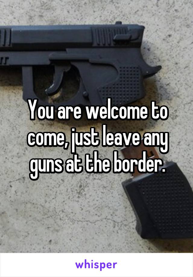 You are welcome to come, just leave any guns at the border.