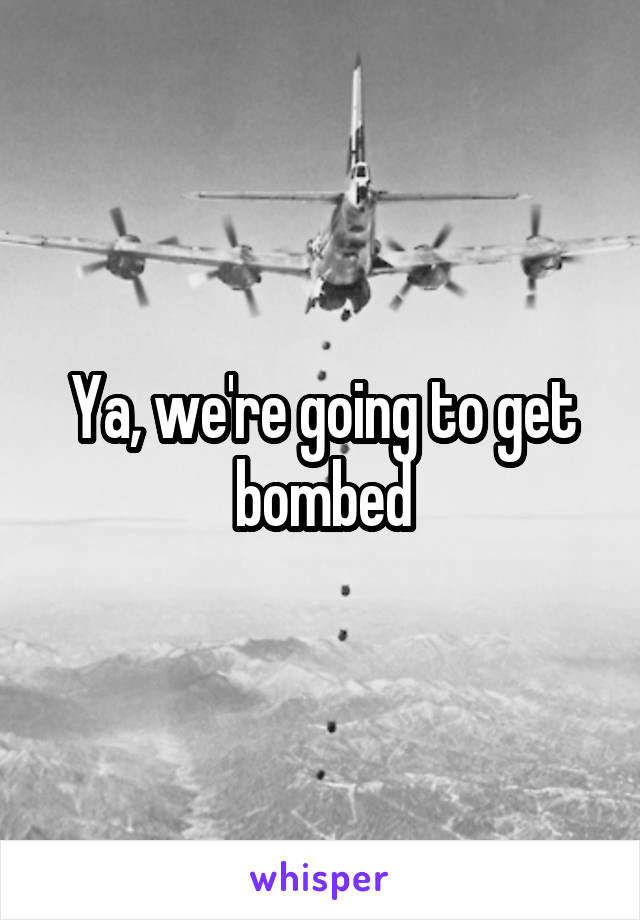 Ya, we're going to get bombed