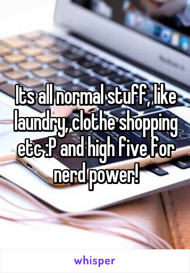 Its all normal stuff, like laundry, clothe shopping etc :P and high five for nerd power!