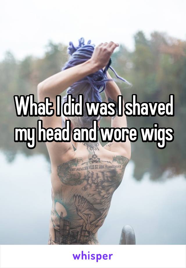 What I did was I shaved my head and wore wigs
