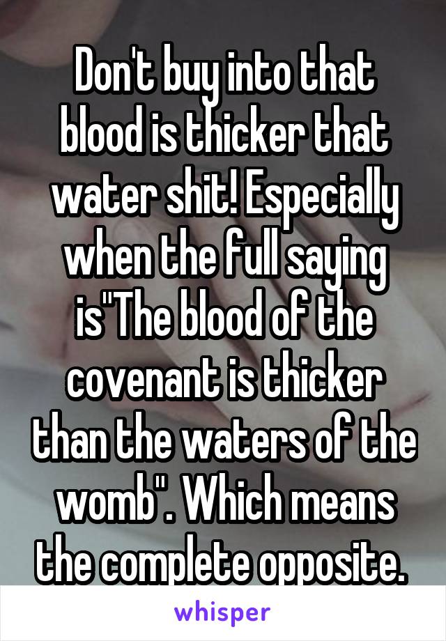 Don't buy into that blood is thicker that water shit! Especially when the full saying is"The blood of the covenant is thicker than the waters of the womb". Which means the complete opposite. 