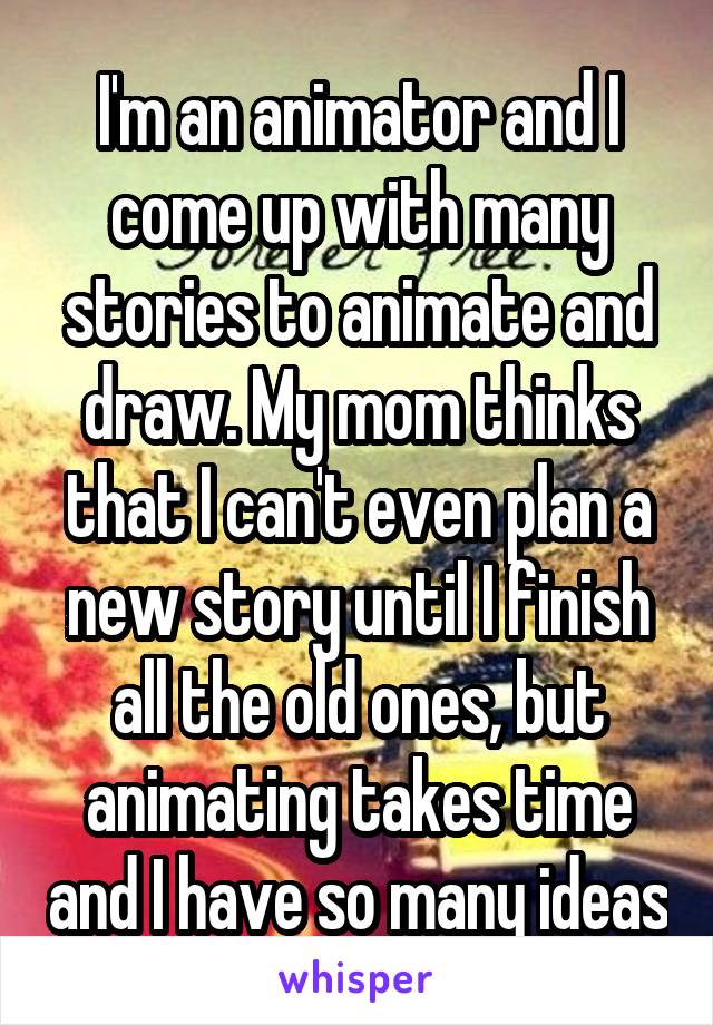I'm an animator and I come up with many stories to animate and draw. My mom thinks that I can't even plan a new story until I finish all the old ones, but animating takes time and I have so many ideas