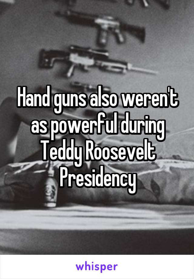 Hand guns also weren't as powerful during Teddy Roosevelt Presidency