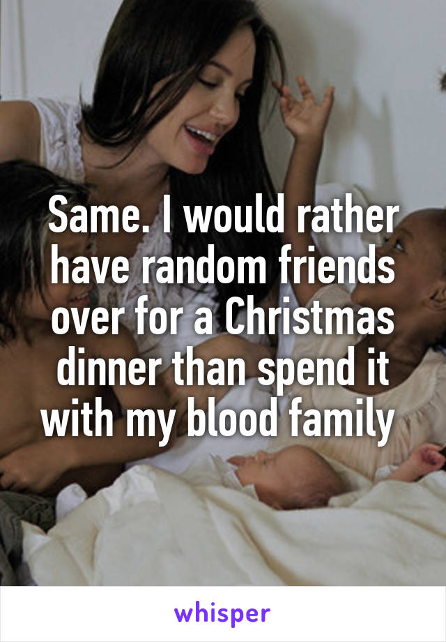 Same. I would rather have random friends over for a Christmas dinner than spend it with my blood family 