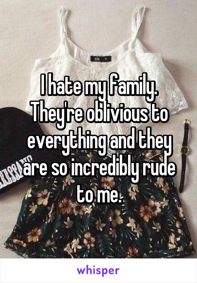 I hate my family. They're oblivious to everything and they are so incredibly rude to me.