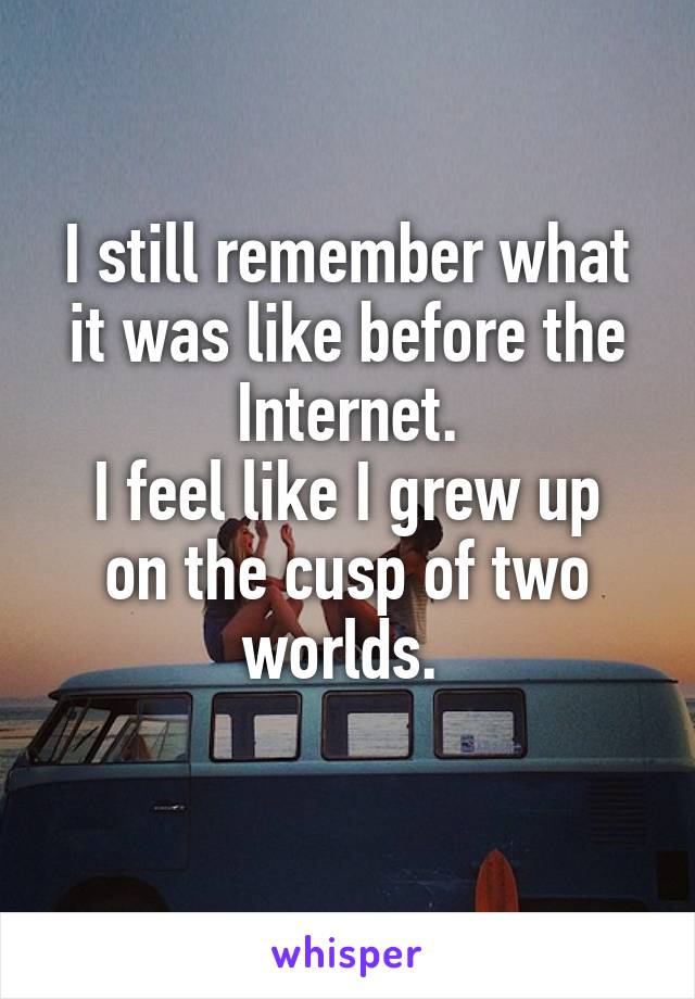 I still remember what it was like before the Internet.
I feel like I grew up on the cusp of two worlds. 
