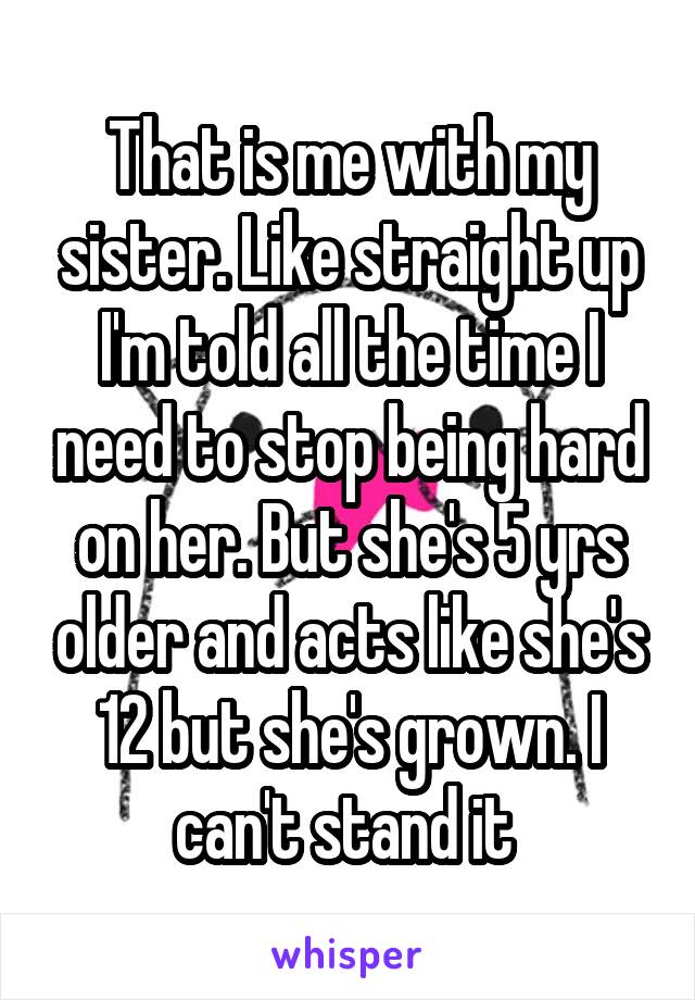 That is me with my sister. Like straight up I'm told all the time I need to stop being hard on her. But she's 5 yrs older and acts like she's 12 but she's grown. I can't stand it 