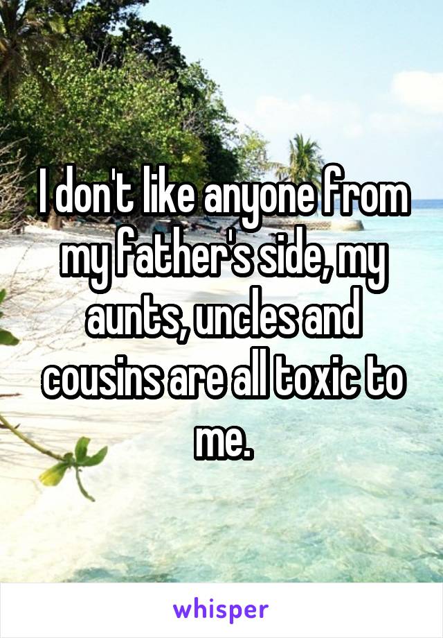 I don't like anyone from my father's side, my aunts, uncles and cousins are all toxic to me.