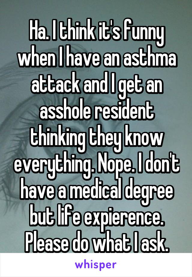 Ha. I think it's funny when I have an asthma attack and I get an asshole resident thinking they know everything. Nope. I don't have a medical degree but life expierence. Please do what I ask.