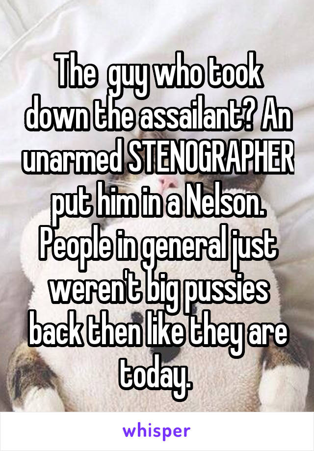 The  guy who took down the assailant? An unarmed STENOGRAPHER put him in a Nelson. People in general just weren't big pussies back then like they are today. 